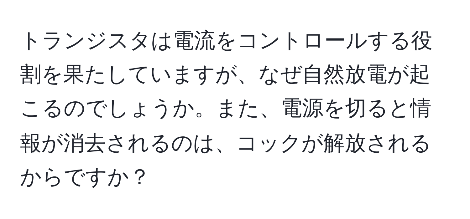 トランジスタは電流をコントロールする役割を果たしていますが、なぜ自然放電が起こるのでしょうか。また、電源を切ると情報が消去されるのは、コックが解放されるからですか？