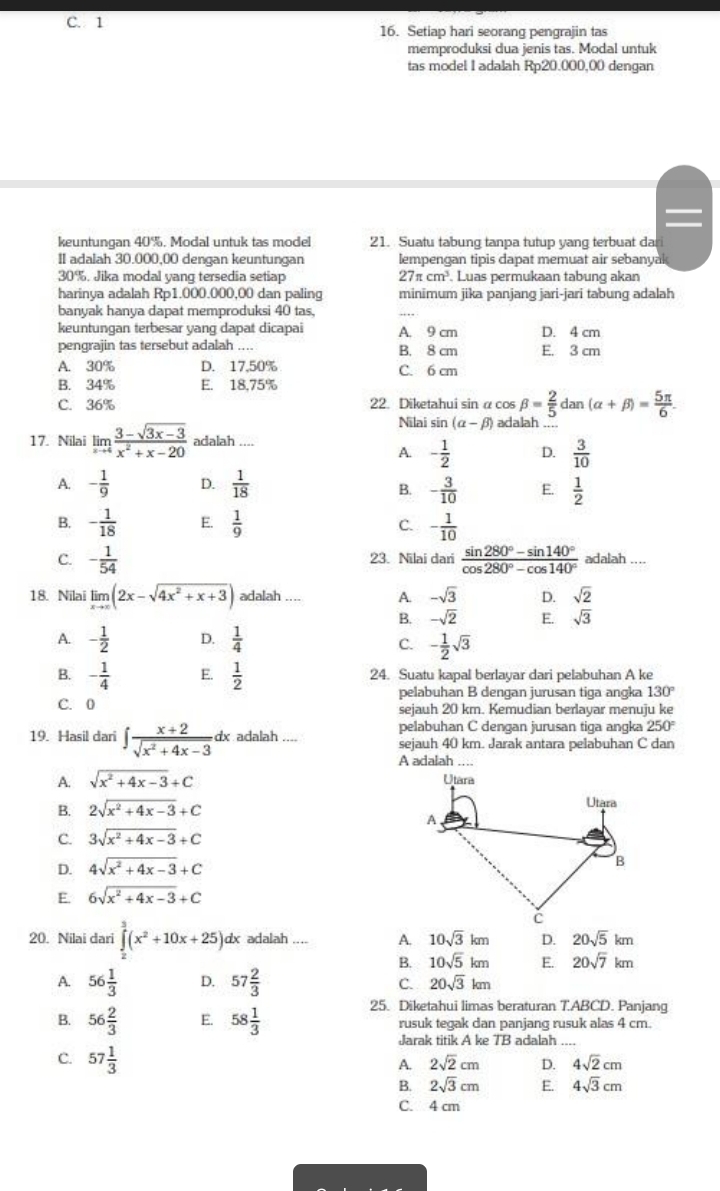 C. 1 16. Setiap hari seorang pengrajin tas
memproduksi dua jenis tas. Modal untuk
tas model I adalah Rp20.000,00 dengan
keuntungan 40%. Modal untuk tas model 21. Suatu tabung tanpa tutup yang terbuat da
II adalah 30.000,00 dengan keuntungan lempengan tipis dapat memuat air sebanyak
30%. Jika modal yang tersedia setiap 27π cm^3 Luas permukaan tabung akan
harinya adalah Rp1.000.000,00 dan paling minimum jika panjang jari-jari tabung adalah
banyak hanya dapat memproduksi 40 tas.
_
keuntungan terbesar yang dapat dicapai A. 9 cm D. 4 cm
pengrajin tas tersebut adalah .... B. 8 cm E. 3 cm
A. 30% D. 17,50% C. 6 cm
B. 34% E. 18,75%
C. 36% 22. Diketahui sin α cos beta = 2/5  dan (alpha +beta )= 5π /6 .
Nilai sin (alpha -beta ) adalah_
17. Nilai limlimits _xto 4 (3-sqrt(3x-3))/x^2+x-20  adalah ....
A. - 1/2  D.  3/10 
A. - 1/9  D.  1/18  - 3/10  E.  1/2 
B.
B. - 1/18  E.  1/9  C. - 1/10 
C. - 1/54  23. Nilai dari  (sin 280°-sin 140°)/cos 280°-cos 140°  adalah ....
18. Nilai limlimits _xto ∈fty (2x-sqrt(4x^2+x+3)) adalah .... A. -sqrt(3) D. sqrt(2)
B. -sqrt(2) E. sqrt(3)
A. - 1/2  D.  1/4 
C. - 1/2 sqrt(3)
B. - 1/4  E.  1/2  24. Suatu kapal berlayar dari pelabuhan A ke
pelabuhan B dengan jurusan tiga angka 130°
C. 0 sejauh 20 km. Kemudian berlayar menuju ke
pelabuhan C dengan jurusan tiga angka 250°
19. Hasil dari ∈t  (x+2)/sqrt(x^2+4x-3) dx adalah .... sejauh 40 km. Jarak antara pelabuhan C dan
A adalah ....
A. sqrt(x^2+4x-3)+C
B. 2sqrt(x^2+4x-3)+C
C. 3sqrt(x^2+4x-3)+C
D. 4sqrt(x^2+4x-3)+C
E. 6sqrt(x^2+4x-3)+C
20. Nilai dar ∈tlimits _x^(3(x^2)+10x+25)d dx adalah .... A. 10sqrt(3)km D. 20sqrt(5)km
B. 10sqrt(5)km E. 20sqrt(7)km
A. 56 1/3  D. 57 2/3  C. 20sqrt(3)km
25. Diketahui limas beraturan T.ABCD. Panjang
B. 56 2/3  E. 58 1/3  rusuk tegak dan panjang rusuk alas 4 cm.
Jarak titik A ke 7B adalah
C. 57 1/3 
A. 2sqrt(2)cm D. 4sqrt(2)cm
B. 2sqrt(3)cm E. 4sqrt(3)cm
C. 4 cm