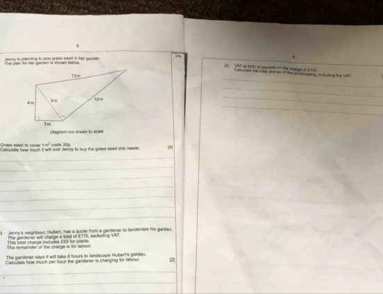 Jenny is planning to sow grass seed in her garden. 
The plan for her garden is shown below. 
(i) VAT st 20% is peyable on the charge of E175. 
_ 
Calcurate the total charge of the tandscaping, including the VAF. 
_ 
_ 
_ 
Diagram not drawn to scale 
Grass seed to cover 1m^2 costs 30p. 
Calculate how much it will oost Jeney to buy the grass seed she needs. 4 
_ 
_ 
_ 
_ 
_ 
_ 
_ 
Jenny's neighbour, Hubert, has a quote from a gardener to landscape his garden, 
The gardener will charge a total of £175, excluding VAT 
This total charge includes £55 for plants. 
The remainder of the charge is for labout. 
The gardener says it will take 8 hours to landscape Hubert's garden. 
Calculate how much per hour the gardener is charging for labour. (2) 
_ 
_