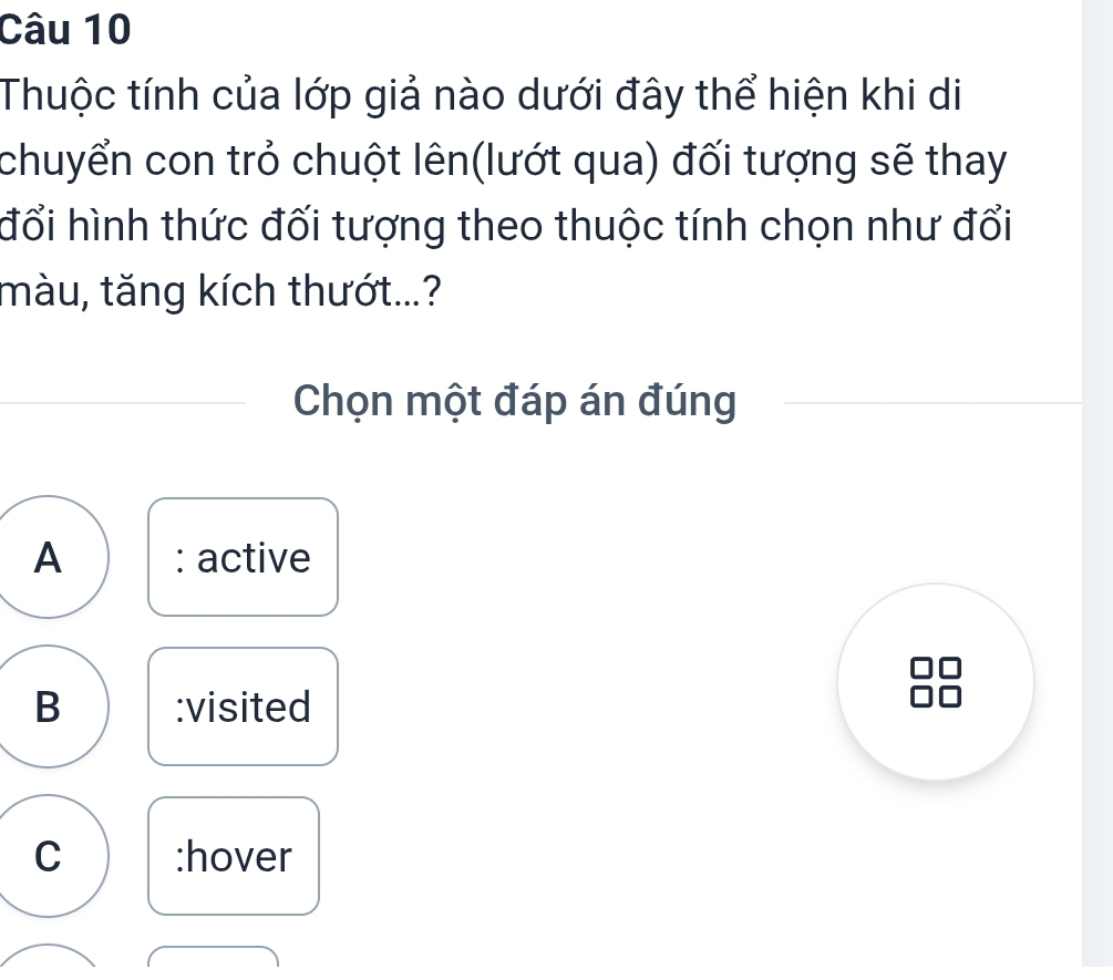 Thuộc tính của lớp giả nào dưới đây thể hiện khi di
chuyển con trỏ chuột lên(lướt qua) đối tượng sẽ thay
đổi hình thức đối tượng theo thuộc tính chọn như đổi
màu, tăng kích thướt...?
Chọn một đáp án đúng
A : active
B :visited
C :hover