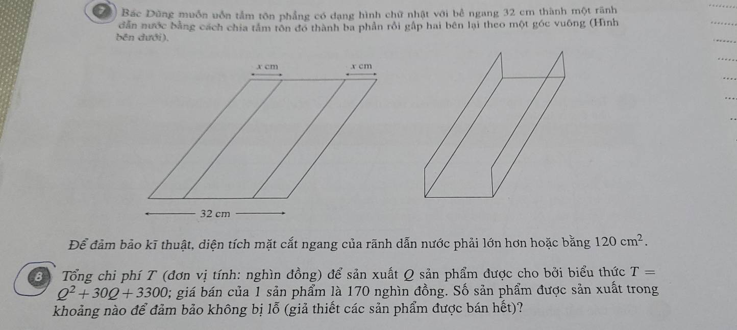 Bác Dũng muồn uốn tấm tôn phẳng có dạng hình chữ nhật với bể ngang 32 cm thành một rãnh 
dẫn nước bằng cách chia tâm tôn đo thành ba phần rồi gấp hai bên lại theo một góc vuông (Hình 
bền dưới). 
Để đảm bảo kĩ thuật, diện tích mặt cắt ngang của rãnh dẫn nước phải lớn hơn hoặc bằng 120cm^2. 
3 Tổng chi phí T (đơn vị tính: nghìn đồng) để sản xuất Q sản phẩm được cho bởi biểu thức T=
Q^2+30Q+3300; giá bán của 1 sản phẩm là 170 nghìn đồng. Số sản phẩm được sản xuất trong 
khoảng nào để đảm bảo không bị lỗ (giả thiết các sản phẩm được bán hết)?