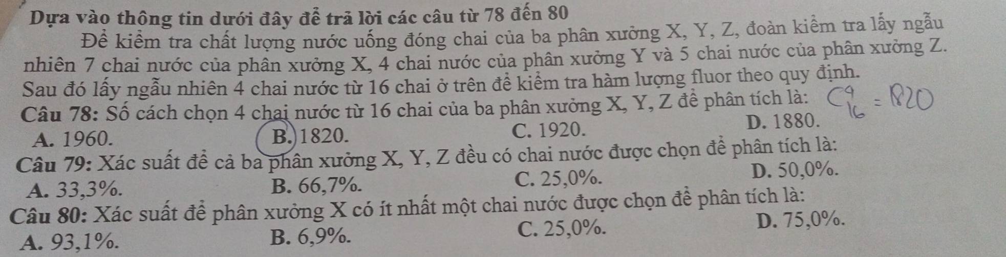 Dựa vào thông tin dưới đây để trã lời các câu từ 78 đến 80
Để kiểm tra chất lượng nước uống đóng chai của ba phân xưởng X, Y, Z, đoàn kiểm tra lấy ngẫu
nhiên 7 chai nước của phân xưởng X, 4 chai nước của phân xưởng Y và 5 chai nước của phân xưởng Z.
Sau đó lấy ngẫu nhiên 4 chai nước từ 16 chai ở trên đề kiểm tra hàm lượng fluor theo quy định.
Câu 78: Số cách chọn 4 chai nước từ 16 chai của ba phân xưởng X, Y, Z đề phân tích là:
A. 1960. B.) 1820. C. 1920. D. 1880.
Câu 79: Xác suất để cả ba phân xưởng X, Y, Z đều có chai nước được chọn để phân tích là:
A. 33,3%. B. 66, 7%. C. 25, 0%.
D. 50, 0%.
Câu 80: Xác suất để phân xưởng X có ít nhất một chai nước được chọn để phân tích là:
A. 93, 1%. B. 6, 9%. C. 25, 0%. D. 75, 0%.