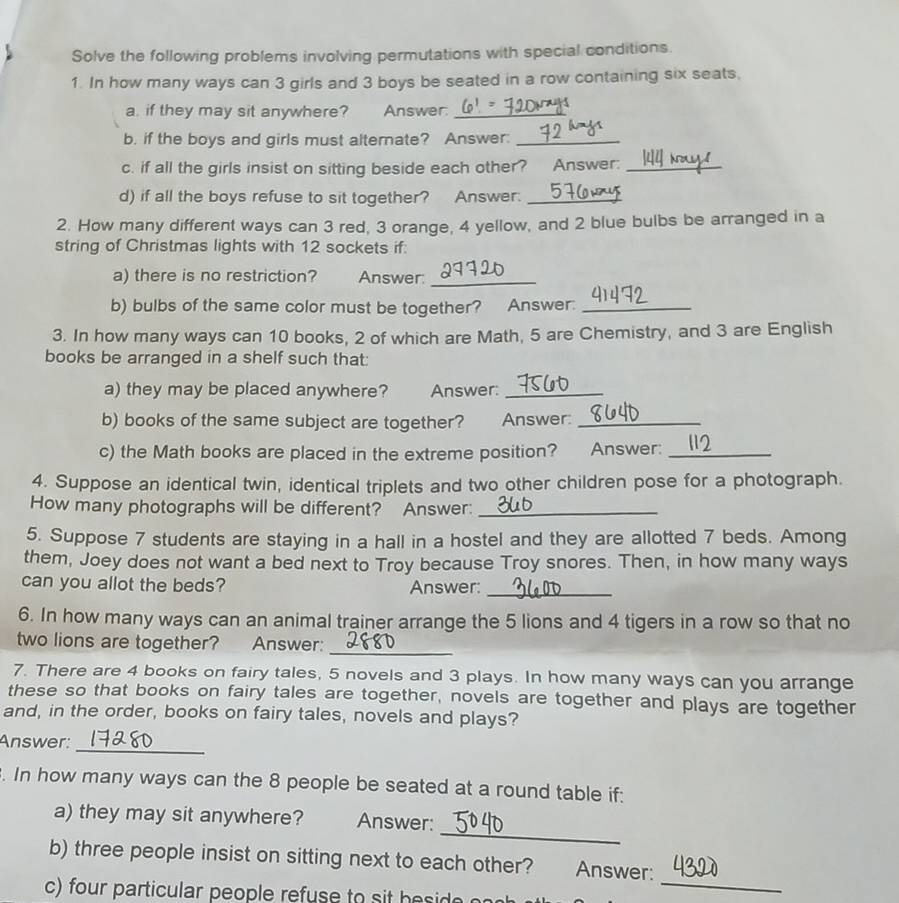 Solve the following problems involving permutations with special conditions 
1. In how many ways can 3 girls and 3 boys be seated in a row containing six seats. 
a. if they may sit anywhere? Answer:_ 
b. if the boys and girls must alternate? Answer:_ 
c. if all the girls insist on sitting beside each other? Answer:_ 
d) if all the boys refuse to sit together? Answer._ 
2. How many different ways can 3 red, 3 orange, 4 yellow, and 2 blue bulbs be arranged in a 
string of Christmas lights with 12 sockets if: 
a) there is no restriction? Answer:_ 
b) bulbs of the same color must be together? Answer:_ 
3. In how many ways can 10 books, 2 of which are Math, 5 are Chemistry, and 3 are English 
books be arranged in a shelf such that: 
a) they may be placed anywhere? Answer:_ 
b) books of the same subject are together? . Answer:_ 
c) the Math books are placed in the extreme position? Answer:_ 
4. Suppose an identical twin, identical triplets and two other children pose for a photograph. 
How many photographs will be different? Answer:_ 
5. Suppose 7 students are staying in a hall in a hostel and they are allotted 7 beds. Among 
them, Joey does not want a bed next to Troy because Troy snores. Then, in how many ways 
can you allot the beds? Answer:_ 
6. In how many ways can an animal trainer arrange the 5 lions and 4 tigers in a row so that no 
two lions are together? Answer:_ 
7. There are 4 books on fairy tales, 5 novels and 3 plays. In how many ways can you arrange 
these so that books on fairy tales are together, novels are together and plays are together 
and, in the order, books on fairy tales, novels and plays? 
_ 
Answer: 
. In how many ways can the 8 people be seated at a round table if: 
_ 
a) they may sit anywhere? Answer: 
b) three people insist on sitting next to each other? Answer: 
c) for particular people refuse to h 
_
