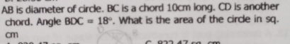 AB is diameter of circle. BC is a chord 10cm long. CD is another 
chord. Angle BDC=18°. What is the area of the circle in sq.
cm