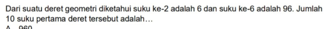 Dari suatu deret geometri diketahui suku ke -2 adalah 6 dan suku ke -6 adalah 96. Jumlah
10 suku pertama deret tersebut adalah…..