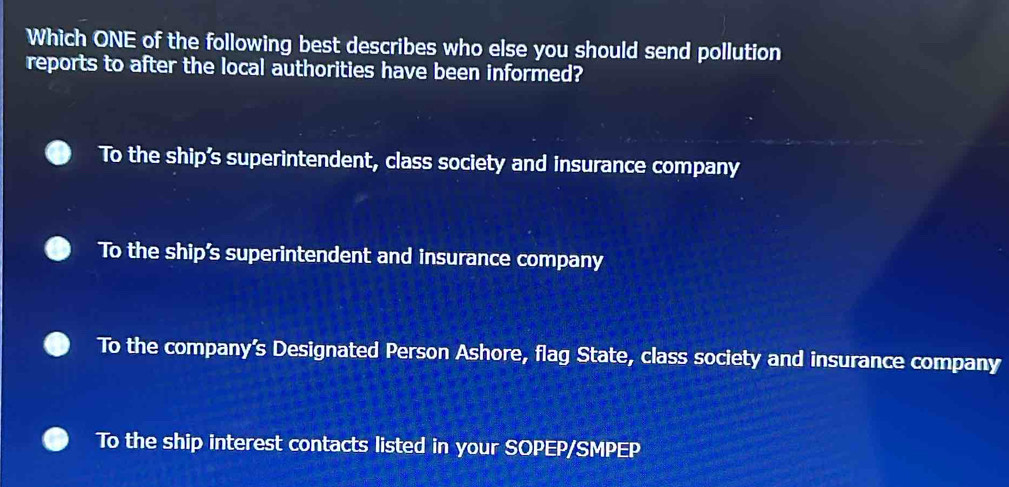 Which ONE of the following best describes who else you should send pollution
reports to after the local authorities have been informed?
To the ship’s superintendent, class society and insurance company
To the ship’s superintendent and insurance company
To the company’s Designated Person Ashore, flag State, class society and insurance company
To the ship interest contacts listed in your SOPEP/SMPEP