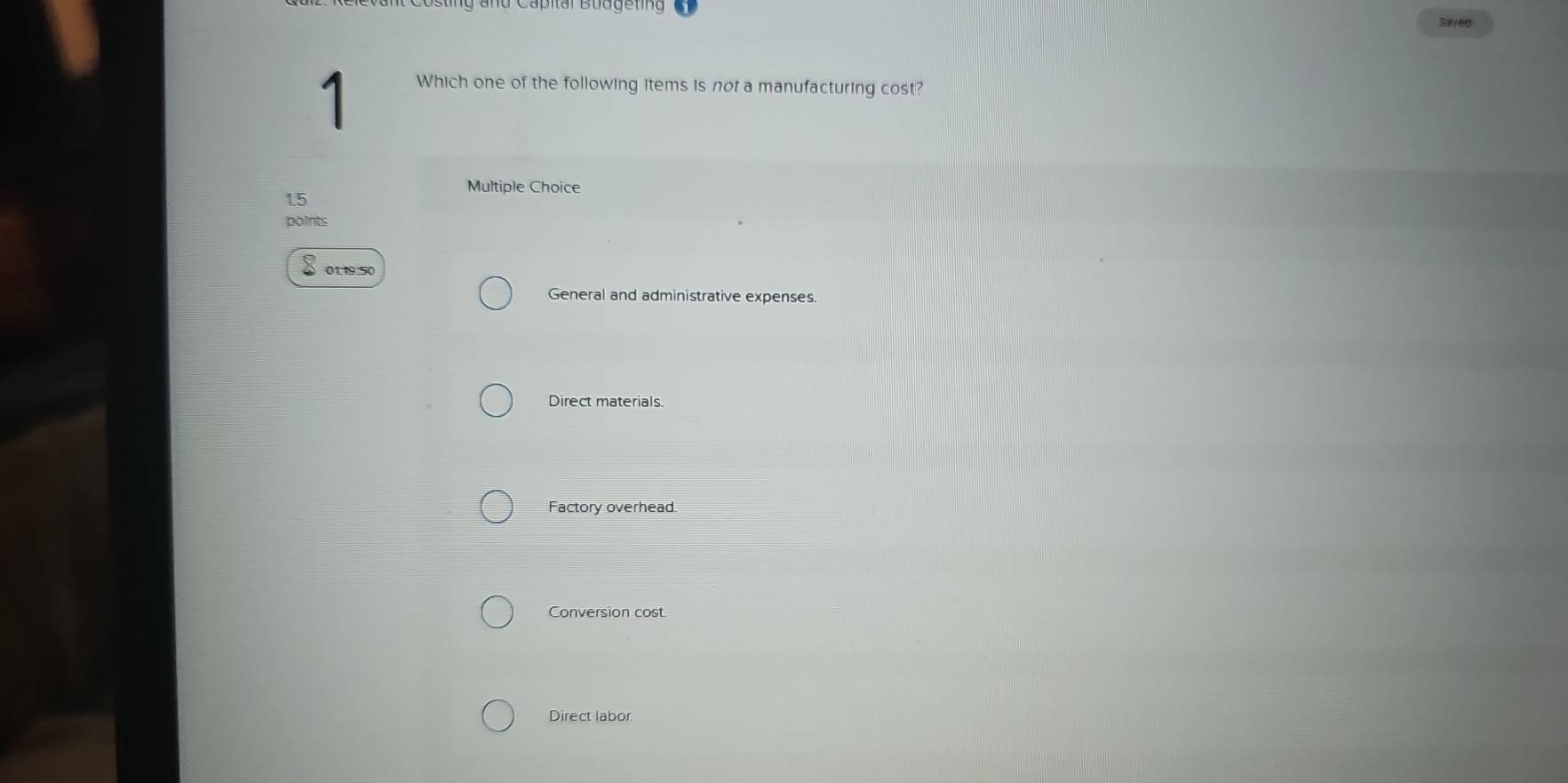 Saved
1
Which one of the following items is not a manufacturing cost?
Multiple Choice
1.5
points
01.19:50
General and administrative expenses.
Direct materials.
Factory overhead.
Conversion cost.
Direct labor.