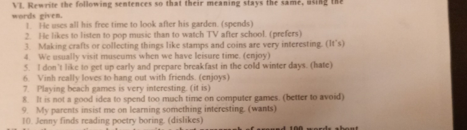 Rewrite the following sentences so that their meaning stays the same, using the 
words given. 
1. He uses all his free time to look after his garden. (spends) 
2. He likes to listen to pop music than to watch TV after school. (prefers) 
3. Making crafts or collecting things like stamps and coins are very interesting. (It’s) 
4. We usually visit museums when we have leisure time. (enjoy) 
5. I don’t like to get up early and prepare breakfast in the cold winter days. (hate) 
6. Vinh really loves to hang out with friends. (enjoys) 
7. Playing beach games is very interesting. (it is) 
8. It is not a good idea to spend too much time on computer games. (better to avoid) 
9. My parents insist me on learning something interesting. (wants) 
10. Jenny finds reading poetry boring. (dislikes)