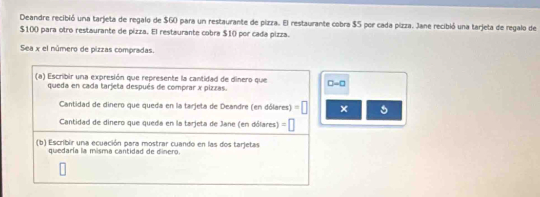 Deandre recibió una tarjeta de regalo de $60 para un restaurante de pizza. El restaurante cobra $5 por cada pizza. Jane recibió una tarjeta de regalo de
$100 para otro restaurante de pizza. El restaurante cobra $10 por cada pizza. 
Sea x el número de pizzas compradas. 
(a) Escribir una expresión que represente la cantidad de dinero que 
queda en cada tarjeta después de comprar x pizzas.
□ =□
Cantidad de dinero que queda en la tarjeta de Deandre (en dólares) =□ × 
Cantidad de dinero que queda en la tarjeta de Jane (en dólares) △ 
(b) Escribir una ecuación para mostrar cuando en las dos tarjetas 
quedaría la misma cantidad de dinero.