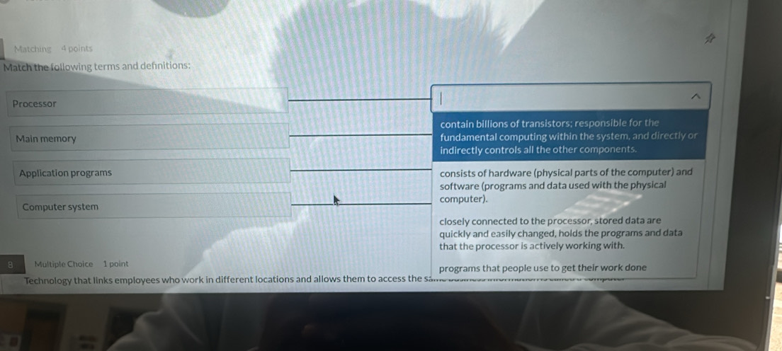 Matching 4 points
Match the following terms and defnitions:
^
Processor
contain billions of transistors; responsible for the
Main memory fundamental computing within the system, and directly or
indirectly controls all the other components.
Application programs consists of hardware (physical parts of the computer) and
software (programs and data used with the physical
computer).
Computer system
closely connected to the processor, stored data are
quickly and easily changed, holds the programs and data
that the processor is actively working with.
8 Multiple Choice 1 point
programs that people use to get their work done
Technology that links employees who work in different locations and allows them to access the sam