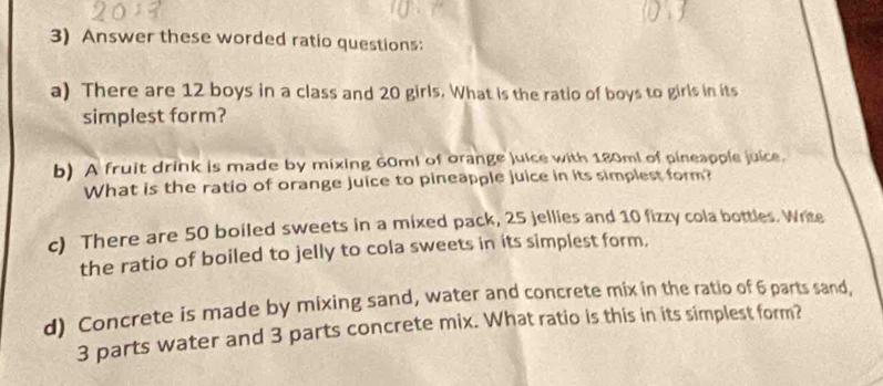 Answer these worded ratio questions: 
a) There are 12 boys in a class and 20 girls. What is the ratio of boys to girls in its 
simplest form? 
b) A fruit drink is made by mixing 60ml of orange juice with 180ml of pineapple juice. 
What is the ratio of orange juice to pineapple juice in its simplest form? 
c) There are 50 boiled sweets in a mixed pack, 25 jellies and 10 fizzy cola bottles. Write 
the ratio of boiled to jelly to cola sweets in its simplest form. 
d) Concrete is made by mixing sand, water and concrete mix in the ratio of 6 parts sand,
3 parts water and 3 parts concrete mix. What ratio is this in its simplest form?