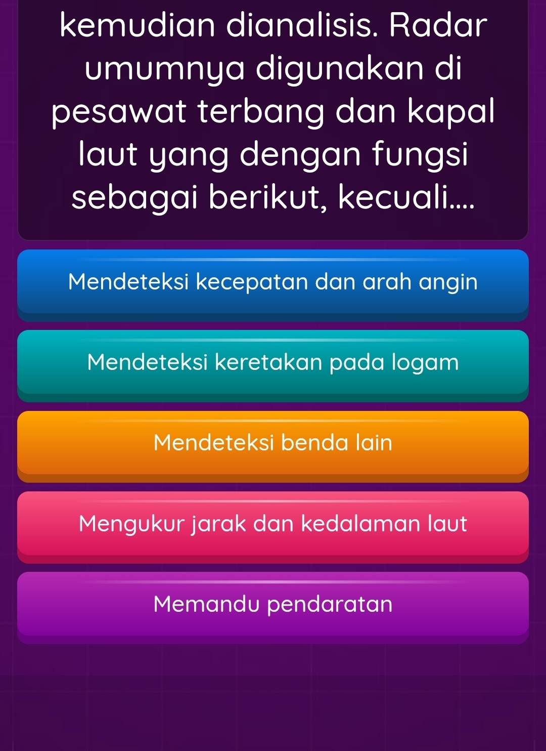 kemudian dianalisis. Radar
umumnya digunakan di
pesawat terbang dan kapal
laut yang dengan fungsi
sebagai berikut, kecuali....
Mendeteksi kecepatan dan arah angin
Mendeteksi keretakan pada logam
Mendeteksi benda lain
Mengukur jarak dan kedalaman laut
Memandu pendaratan