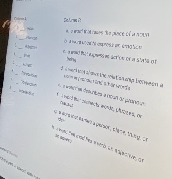 Column A Column B
_ Noun a. a word that takes the place of a noun
2_ Pronoun b. a word used to express an emotion
3._ Adjective c. a word that expresses action or a state of
4_ Verb being
5._ Adverb d. a word that shows the relationship between a
6_ Preposition noun or pronoun and other words
1_ Conjunction e. a word that describes a noun or pronour
8._ Interjection f a word that connects words, phrases, or
clauses
idea
g. a word that names a person, place, thing, o
an adverb
a word that modifies a verb, an adjective, o
estion 2 (3 poirts)
n the part of speech with ex