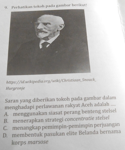 Perhatikan tokoh pada gambar berikut!
https://id.wikipedia.org/wiki/Christiaan_Snouck_
Hurgronje
Saran yang diberikan tokoh pada gambar dalam
menghadapi perlawanan rakyat Aceh adalah ....
A. menggunakan siasat perang benteng stelsel
B. menerapkan strategi concentratie stelsel
C. menangkap pemimpin-pemimpin perjuangan
D. membentuk pasukan elite Belanda bernama
korps marsose