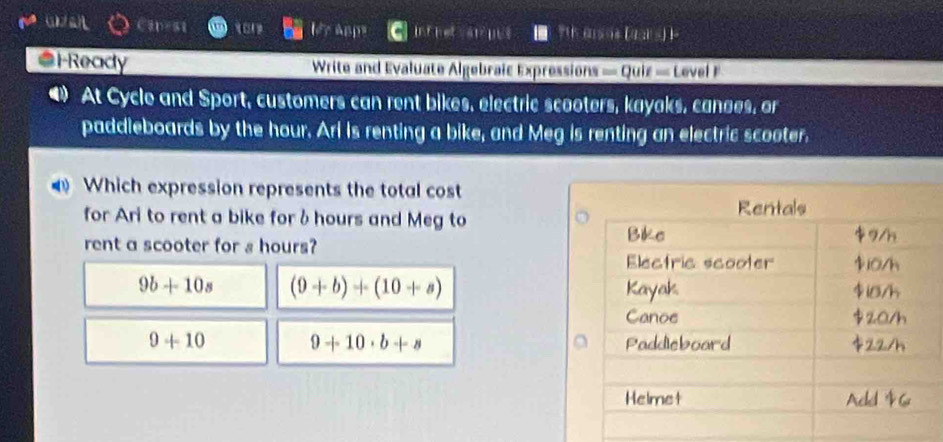 ABp Inf he sns ' m o |1,1] 
*FReady Write and Evaluate Algebraic Expressions = Quiz = Level 
4) At Cycle and Sport, customers can rent bikes, electric scooters, kayaks, canges, or
paddleboards by the hour. Ari is renting a bike, and Meg is renting an electric scooter.
Which expression represents the total cost
for Ari to rent a bike forδ hours and Meg to
rent a scooter for s hours?
9b+10s (9+b)+(10+a)
9+10 9+10· b+s