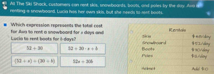 At The Ski Shack, customers can rent skis, snowboards, boots, and poles by the day. Ava
renting a snowboard, Lucia has her own skis, but she needs to rent boots.
Which expression represents the total cost
for Ava to rent a snowboard for s days and Rentals $48/day
Lucia to rent boots for ♂days? Snowboard Skin $30/day $52/day
52+30 52+30· s+b Boots
Poes $12/day
(52+s)+(30+b) 52s+30b
Helmet Adel $10