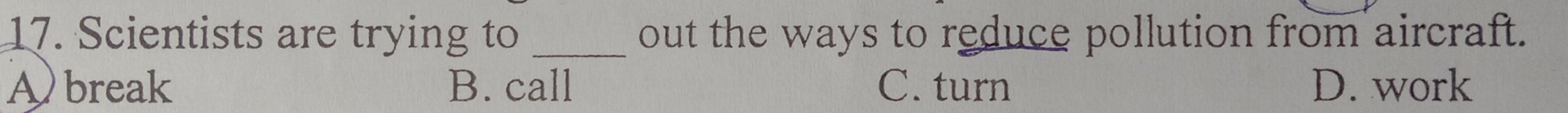 Scientists are trying to _out the ways to reduce pollution from aircraft.
Abreak B. call C. turn D. work