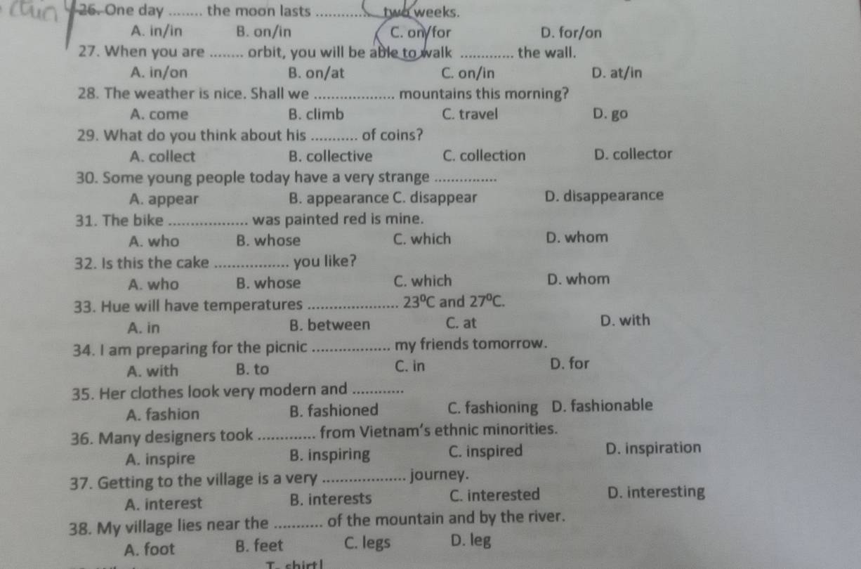 One day _the moon lasts _ two weeks.
A. in/in B. on/in C. on/for D. for/on
27. When you are _orbit, you will be able to walk _the wall.
A. in/on B. on/at C. on/in D. at/in
28. The weather is nice. Shall we _mountains this morning?
A. come B. climb C. travel D. go
29. What do you think about his _of coins?
A. collect B. collective C. collection D. collector
30. Some young people today have a very strange_
A. appear B. appearance C. disappear D. disappearance
31. The bike _was painted red is mine.
A. who B. whose C. which D. whom
32. Is this the cake _you like?
A. who B. whose C. which D. whom
23°C
33. Hue will have temperatures _and 27°C.
A. in B. between C. at D. with
34. I am preparing for the picnic _my friends tomorrow.
C. in
A. with B. to D. for
35. Her clothes look very modern and_
A. fashion B. fashioned C. fashioning D. fashionable
36. Many designers took _from Vietnam’s ethnic minorities.
A. inspire B. inspiring C. inspired D. inspiration
37. Getting to the village is a very_ journey.
A. interest B. interests C. interested D. interesting
38. My village lies near the _of the mountain and by the river.
A. foot B. feet C. legs D. leg
shirt l