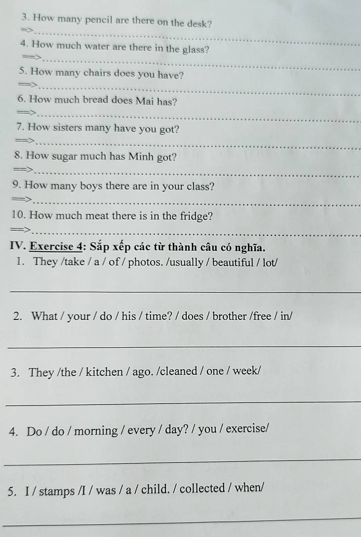 How many pencil are there on the desk? 
_ 
4. How much water are there in the glass? 
_ 
5. How many chairs does you have? 
_ 
6. How much bread does Mai has? 
_ 
7. How sisters many have you got? 
_ 
8. How sugar much has Minh got? 
_ 
9. How many boys there are in your class? 
_ 
10. How much meat there is in the fridge? 
_= 
IV. Exercise 4: Sắp xếp các từ thành câu có nghĩa. 
1. They /take / a / of / photos. /usually / beautiful / lot/ 
_ 
2. What / your / do / his / time? / does / brother /free / in/ 
_ 
3. They /the / kitchen / ago. /cleaned / one / week/ 
_ 
4. Do / do / morning / every / day? / you / exercise/ 
_ 
5. I / stamps /I / was / a / child. / collected / when/ 
_