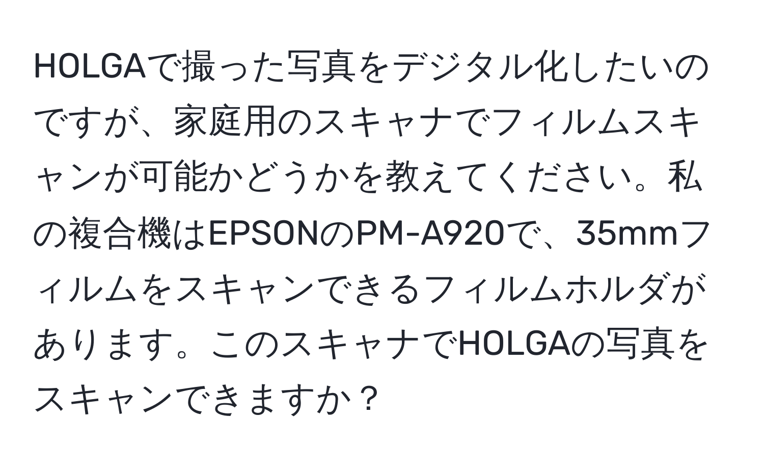 HOLGAで撮った写真をデジタル化したいのですが、家庭用のスキャナでフィルムスキャンが可能かどうかを教えてください。私の複合機はEPSONのPM-A920で、35mmフィルムをスキャンできるフィルムホルダがあります。このスキャナでHOLGAの写真をスキャンできますか？