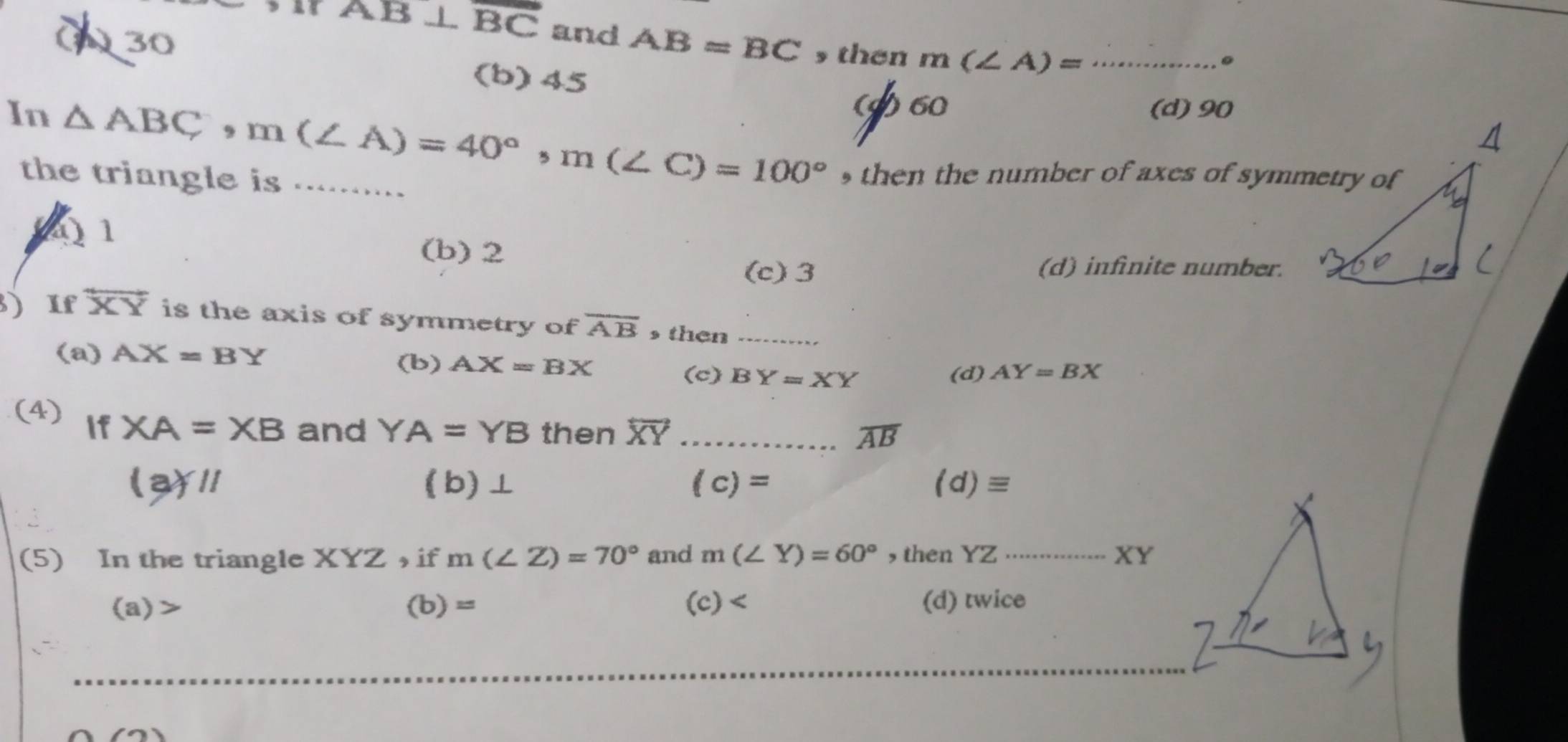 AB⊥ overline BC and
() 30 AB=BC then m(∠ A)= _
(b) 45
() 60 (d) 90
In △ ABC, m(∠ A)=40°, m(∠ C)=100° _ , then the number of axes of symmetry of
the triangle is .........
(1
(b) 2
(c) 3 (d) infinite number.
3) If overleftrightarrow XY is the axis of symmetry of overline AB then_
(a) AX=BY (b) AX=BX
(c) BY=XY (d) AY=BX
(4) If XA=XB and YA=YB then overleftrightarrow XY _
overline AB
()II (b)⊥ (c)= (d)=
(5) In the triangle x YZ , if m(∠ Z)=70° and m(∠ Y)=60° , then YZ·s _  XY
(a)> (b)= (c) (d) twice