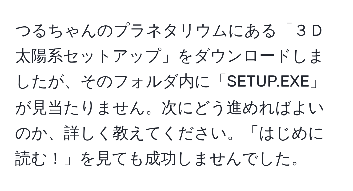 つるちゃんのプラネタリウムにある「３Ｄ太陽系セットアップ」をダウンロードしましたが、そのフォルダ内に「SETUP.EXE」が見当たりません。次にどう進めればよいのか、詳しく教えてください。「はじめに読む！」を見ても成功しませんでした。