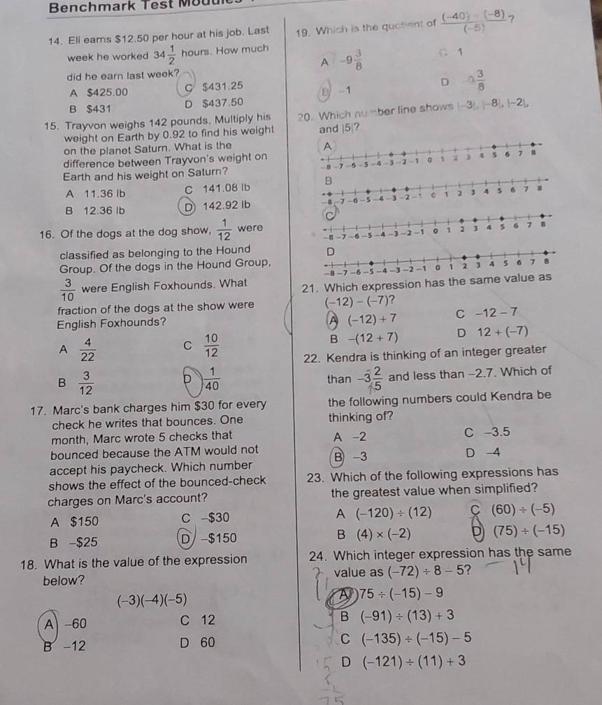 Benchmark Test Mouu
14. Eli eams $12.50 per hour at his job. Last 19. Which is the quotient of  ((-40)-(-8))/(-5)  ?
week he worked 34 1/2  hours. How much
A -9 3/8 
C 1
did he earn last week?
A $425.00 C $431.25
D -0 3/8 
B $431 D $437.50 B -1
15. Trayvon weighs 142 pounds. Multiply his 20. Which 00° ber line shows |-3|,|-8|,|-2|,
weight on Earth by 0.92 to find his weight and |5|?
on the planet Saturn. What is the
difference between Trayvon's weight on
Earth and his weight on Saturn?
A 11.36 lb C 141.08 lb
B 12.36lb D142.92 Ib 
16. Of the dogs at the dog show,  1/12  were
classified as belonging to the Hound 
Group. Of the dogs in the Hound Group,
 3/10  were English Foxhounds. What 21. Which expression has the same
fraction of the dogs at the show were (-12)-(-7) ?
English Foxhounds?
A (-12)+7 C -12-7
B -(12+7) D 12+(-7)
A  4/22 
C  10/12 
22. Kendra is thinking of an integer greater
B  3/12 
D  1/40  than -3 2/5  and less than -2.7. Which of
17. Marc's bank charges him $30 for every the following numbers could Kendra be
check he writes that bounces. One thinking of?
month, Marc wrote 5 checks that A -2 C -3.5
bounced because the ATM would not B -3 D 4
accept his paycheck. Which number
shows the effect of the bounced-check 23. Which of the following expressions has
charges on Marc's account? the greatest value when simplified?
A $150 C -$30 A (-120)/ (12) C (60)/ (-5)
B -$25 D -$150 B (4)* (-2) D (75)/ (-15)
18. What is the value of the expression 24. Which integer expression has the same
below? value as (-72)/ 8-5 ?
(-3)(-4)(-5)
A 75/ (-15)-9
A -60 C 12 B (-91)/ (13)+3
B -12 D 60 C (-135)/ (-15)-5
D (-121)/ (11)+3