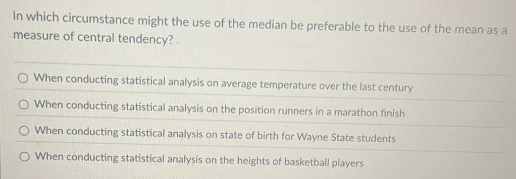 In which circumstance might the use of the median be preferable to the use of the mean as a
measure of central tendency? .
When conducting statistical analysis on average temperature over the last century
When conducting statistical analysis on the position runners in a marathon fınish
When conducting statistical analysis on state of birth for Wayne State students
When conducting statistical analysis on the heights of basketball players