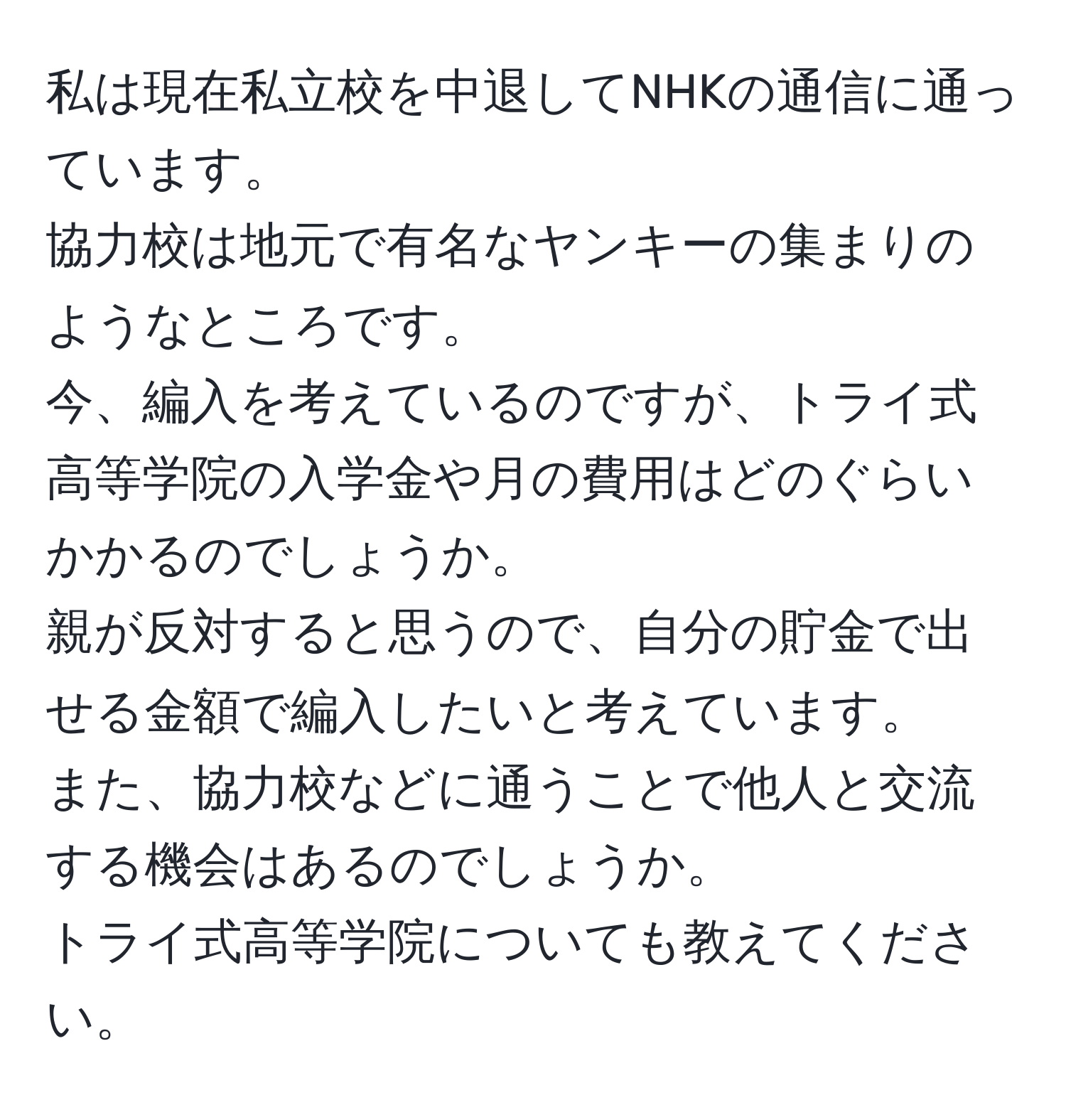 私は現在私立校を中退してNHKの通信に通っています。  
協力校は地元で有名なヤンキーの集まりのようなところです。  
今、編入を考えているのですが、トライ式高等学院の入学金や月の費用はどのぐらいかかるのでしょうか。  
親が反対すると思うので、自分の貯金で出せる金額で編入したいと考えています。  
また、協力校などに通うことで他人と交流する機会はあるのでしょうか。  
トライ式高等学院についても教えてください。