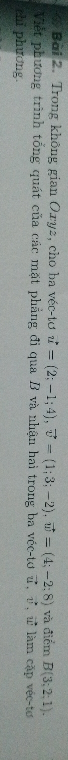 Trong không gian Oxyz, cho ba véc-tơ vector u=(2;-1;4), vector v=(1;3;-2), vector w=(4;-2;8) và điểm B(3;2;1). 
Viết phương trình tổng quát của các mặt phẳng đi qua B và nhận hai trong ba véc-tơ vector u, vector v, vector w làm cặp véc-tơ 
chi phương.