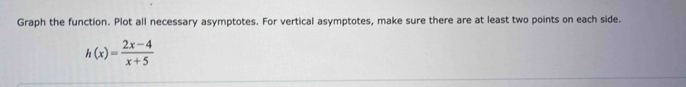Graph the function. Plot all necessary asymptotes. For vertical asymptotes, make sure there are at least two points on each side.
h(x)= (2x-4)/x+5 