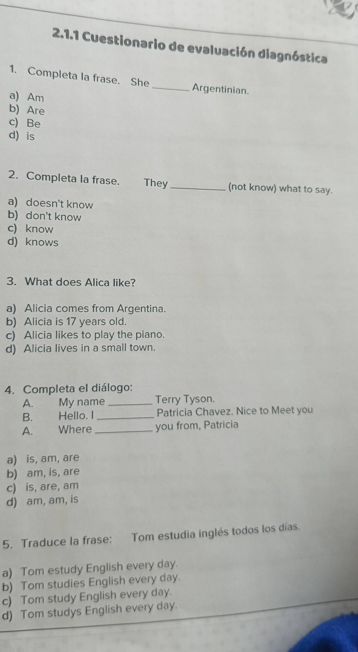 Cuestionario de evaluación diagnóstica
1. Completa la frase. She _Argentinian.
a) Am
b) Are
c) Be
d is
2. Completa la frase. They_ (not know) what to say.
a) doesn't know
b) don't know
c) know
d) knows
3. What does Alica like?
a) Alicia comes from Argentina.
b) Alicia is 17 years old.
c) Alicia likes to play the piano.
d) Alicia lives in a small town.
4. Completa el diálogo:
A. My name _Terry Tyson.
B. Hello. I _Patricia Chavez. Nice to Meet you
A. Where_ you from, Patricia
a) is, am, are
b) am, is, are
c) is, are, am
d) am, am, is
5. Traduce la frase: Tom estudia inglés todos los días.
a) Tom estudy English every day.
b) Tom studies English every day.
c) Tom study English every day.
d) Tom studys English every day.