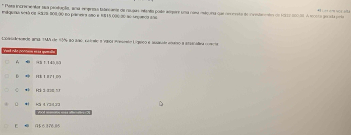 Para incrementar sua produção, uma empresa fabricante de roupas infantis pode adquirir uma nova máquina que necessita de investimentos de R$32 .000.00. A receita gerada pela 49 Ler em voz alta
máquina será de R$25.000,00 no primeiro ano e R$15.000,00 no segundo ano
Considerando uma TMA de 13% ao ano, calcule o Valor Presente Líquido e assinale abaixo a alternativa correta
Você não pontuou essa questão
A 0 R$ 1.145,53
B R$ 1.871,09
C ◀ R$ 3.030,17
D ⑩ R$ 4.734,23
Você assinatou essa attemativa (D)
E ● R$ 5.378,05