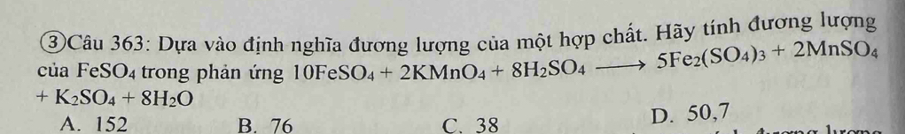 ③Câu 363: Dựa vào định nghĩa đương lượng của một hợp chất. Hãy tính đương lượng
của FeS O_4 trong phản ứng 10FeSO_4+2KMnO_4+8H_2SO_4to 5Fe_2(SO_4)_3+2MnSO_4
+K_2SO_4+8H_2O
A. 152 B. 76 C. 38
D. 50,7