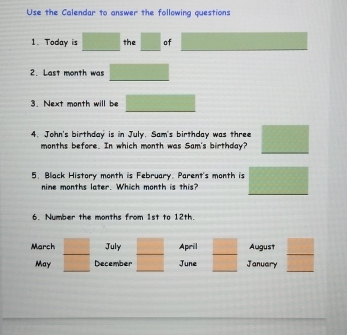 Use the Calendar to answer the following questions 
1. Today is □ the □ of PM=PN
2. Last month was QM=(4, 
3. Next month will be □
4. John's birthday is in July, Sam's birthday was three □
months before. In which month was Sam's birthday? 
5. Black History month is February. Parent's month is □
nine months later. Which month is this? 
6. Number the months from 1st to 12th. 
March □ July □ April □ August 
May _ □  December □ June □ January