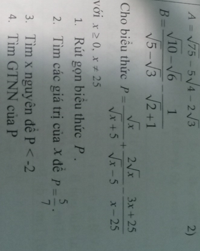 A=sqrt(75)-5sqrt(4)-2sqrt(3)
2)
B= (sqrt(10)-sqrt(6))/sqrt(5)-sqrt(3) - 1/sqrt(2)+1 
Cho biểu thức P= sqrt(x)/sqrt(x)+5 + 2sqrt(x)/sqrt(x)-5 - (3x+25)/x-25 
với x≥ 0, x!= 25
1. Rút gọn biểu thức P. 
2. Tìm các giá trị của x đề P= 5/7 ·
3. Tìm x nguyên đề P
4. Tìm GTNN của P