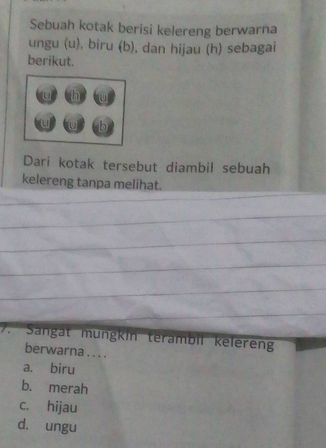 Sebuah kotak berisi kelereng berwarna
ungu (u), biru (b), dan hijau (h) sebagai
berikut.
Dari kotak tersebut diambil sebuah
kelereng tanpa melihat.
7. Sangat mungkin terambil keleren
berwarna . . . .
a. biru
b. merah
c. hijau
d. ungu