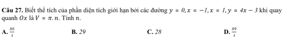 Biết thể tích của phần diện tích giới hạn bởi các đường y=0, x=-1, x=1, y=4x-3 khi quay
quanh 0x là V=π .n. Tính n.
A.  86/3  B. 29 C. 28 D.  89/3 