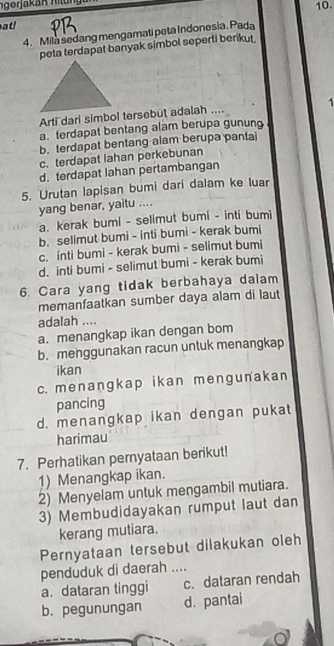 ngerjakan hilung 10.
atl
4. Mila sedang mengamati peta Indonesia. Pada
peta terdapat banyak simbol seperti berikut.
1
Arti dari simbol tersebut adalah ....
a. terdapat bentang alam berupa gunung
b. terdapat bentang alam berupa pantai
c. terdapat lahan perkebunan
d. terdapat Iahan pertambangan
5. Urutan lapisan bumi dari dalam ke luar
yang benar, yaitu ....
a. kerak bumi - selimut bumi - inti bumi
b. sellmut bumi - inti bumi - kerak bumi
c. inti bumi - kerak bumi - selimut bumi
d. inti bumi - selimut bumi - kerak bumi
6. Cara yang tidak berbahaya dalam
memanfaatkan sumber daya alam di laut
adalah ....
a. menangkap ikan dengan bom
b. menggunakan racun untuk menangkap
ikan
c. menanɡkap ikan mengunakan
pancing
d. menangkap ikan dengan pukat
harimau
7. Perhatikan pernyataan berikut!
1) Menangkap ikan.
2) Menyelam untuk mengambil mutiara.
3) Membudidayakan rumput laut dan
kerang mutiara.
Pernyataan tersebut dilakukan oleh
penduduk di daerah ....
a. dataran tinggi c. dataran rendah
b. pegunungan d. pantai