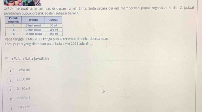 Untuk merawat tanaman hias di depan rumah Sinta, Sinta secara berkala memberikan pupuk organik A, B, dan C. Jadwal
pemberian pupuk organik adalah sebagai berikut.
Pada tanggal 1 Mei 2023 ketiga pupuk tersebut diberikan bersamaan.
Total pupuk yang diberikan pada bulan Mei 2023 adalah
Pilih Salah Satu Jawaban
A 2.850 ml
B 2.650 ml
c 2.450 ml
D 2.050 ml
E 1.850 ml