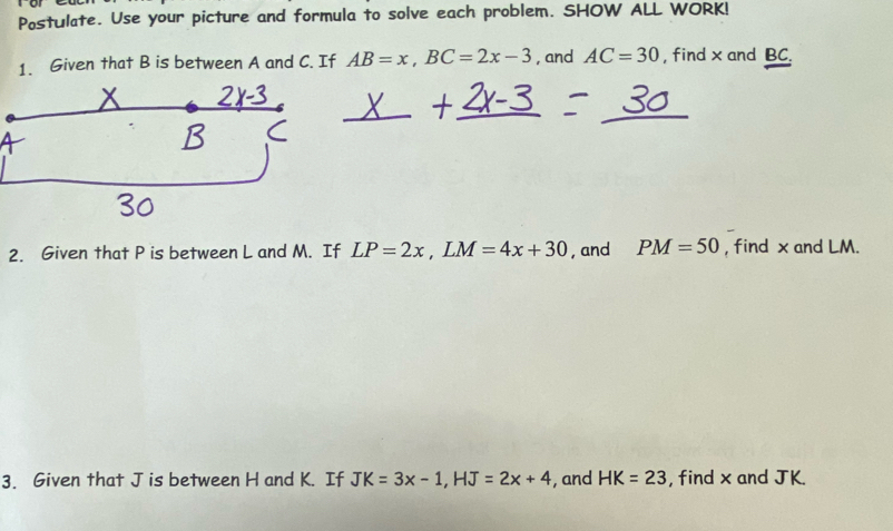 Postulate. Use your picture and formula to solve each problem. SHOW ALL WORK! 
1. Given that B is between A and C. If AB=x, BC=2x-3 , and AC=30 , find x and BC. 
2. Given that P is between L and M. If LP=2x, LM=4x+30 , and PM=50 , find x and LM. 
3. Given that J is between H and K. If JK=3x-1, HJ=2x+4 , and HK=23 , find x and JK.