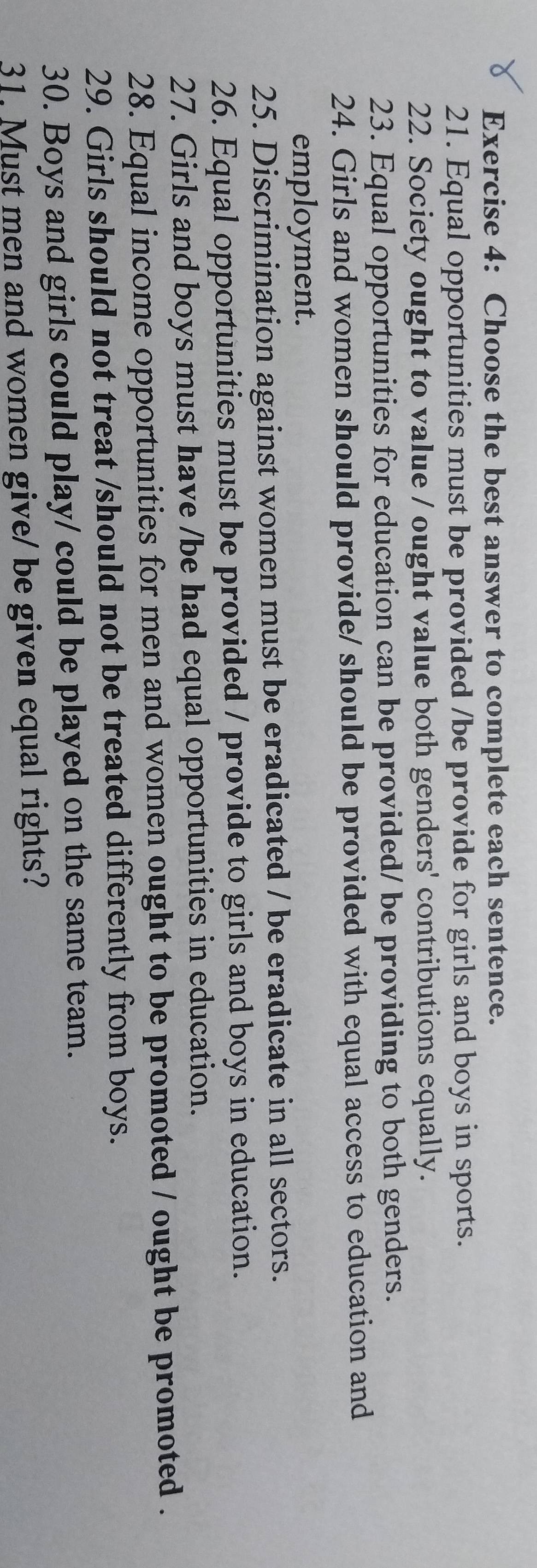 Choose the best answer to complete each sentence. 
21. Equal opportunities must be provided /be provide for girls and boys in sports. 
22. Society ought to value / ought value both genders' contributions equally. 
23. Equal opportunities for education can be provided/ be providing to both genders. 
24. Girls and women should provide/ should be provided with equal access to education and 
employment. 
25. Discrimination against women must be eradicated / be eradicate in all sectors. 
26. Equal opportunities must be provided / provide to girls and boys in education. 
27. Girls and boys must have /be had equal opportunities in education. 
28. Equal income opportunities for men and women ought to be promoted / ought be promoted . 
29. Girls should not treat /should not be treated differently from boys. 
30. Boys and girls could play/ could be played on the same team. 
31. Must men and women give/ be given equal rights?