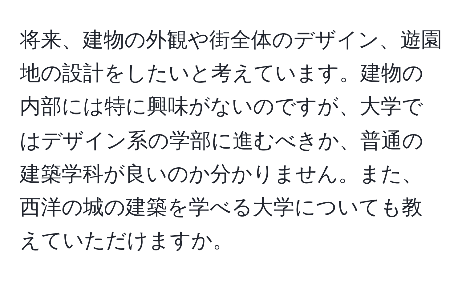 将来、建物の外観や街全体のデザイン、遊園地の設計をしたいと考えています。建物の内部には特に興味がないのですが、大学ではデザイン系の学部に進むべきか、普通の建築学科が良いのか分かりません。また、西洋の城の建築を学べる大学についても教えていただけますか。