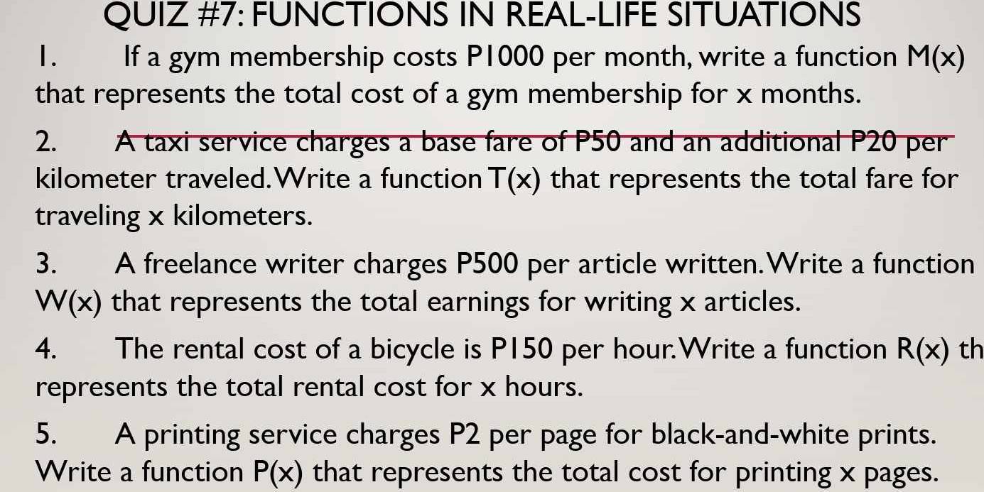 QUIZ #7: FUNCTIONS IN REAL-LIFE SITUATIONS 
1. If a gym membership costs P1000 per month, write a function M(x)
that represents the total cost of a gym membership for x months. 
2. A taxi service charges a base fare of P50 and an additional P20 per
kilometer traveled.Write a function T(x) that represents the total fare for 
traveling x kilometers. 
3. A freelance writer charges P500 per article written.Write a function
W(x) that represents the total earnings for writing x articles. 
4. The rental cost of a bicycle is P150 per hour.Write a function R(x) th 
represents the total rental cost for x hours. 
5. A printing service charges P2 per page for black-and-white prints. 
Write a function P(x) that represents the total cost for printing x pages.