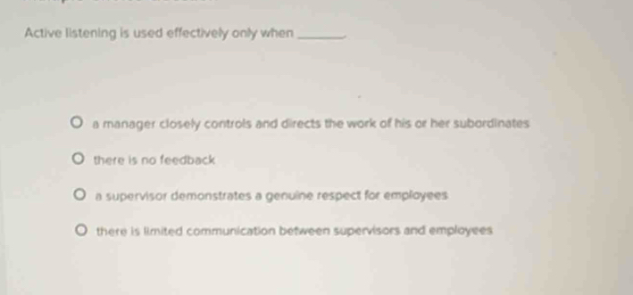 Active listening is used effectively only when_
a manager closely controls and directs the work of his or her subordinates
there is no feedback
a supervisor demonstrates a genuine respect for employees
there is limited communication between supervisors and employees