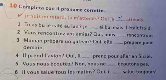 Completa con il pronome corretto. 
✔ Je suis en retard, tu m'attends? Oui je _attends. 
1 Tu as bu le café au lait? Je _ai bu, mais il était froid. 
2 Vous rencontrez vos amies? Oui, nous _rencontrons. 
3 Maman prépare un gâteau? Oui, elle .......... prépare pour 
demain. 
4 Il prend l’avion? Oui, il ......... prend pour aller en Sicile. 
5 Vous nous écoutez? Non, nous ne ..... .. écoutons pas. 
6 Il vous salue tous les matins? Oui, il _salue toujours!