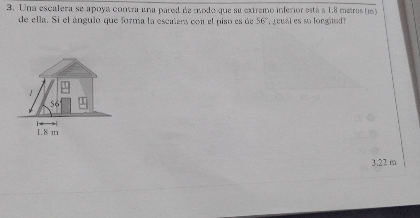 Una escalera se apoya contra una pared de modo que su extremo inferior está a 1.8 metros (m)
de ella. Si el ángulo que forma la escalera con el piso es de 56° , ¿cuál es su longitud?
1
56
1.8 m
3.22 m