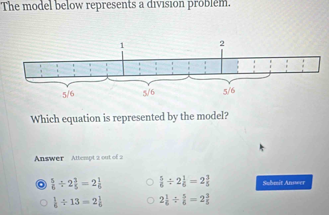 The model below represents a division problem.
Which equation is represented by the model?
Answer Attempt 2 out of 2
a  5/6 / 2 3/5 =2 1/6 
 5/6 / 2 1/6 =2 3/5 
Submit Answer
 1/6 / 13=2 1/6 
2 1/6 /  5/6 =2 3/5 