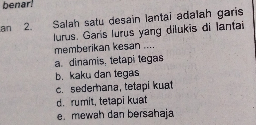 benar!
an 2. Salah satu desain lantai adalah garis
lurus. Garis lurus yang dilukis di lantai
memberikan kesan ....
a. dinamis, tetapi tegas
b. kaku dan tegas
c. sederhana, tetapi kuat
d. rumit, tetapi kuat
e. mewah dan bersahaja