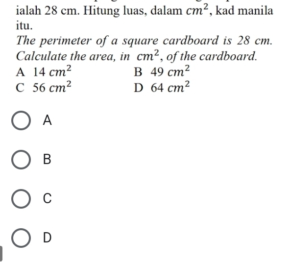 ialah 28 cm. Hitung luas, dalam cm^2 , kad manila
itu.
The perimeter of a square cardboard is 28 cm.
Calculate the area, in cm^2 , of the cardboard.
A 14cm^2
B 49cm^2
C 56cm^2
D 64cm^2
A
B
C
D